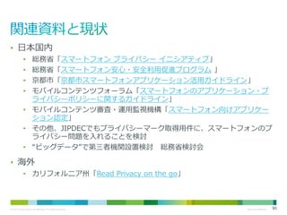 • 日本国内
総務省「スマートフォン プライバシー イニシアティブ」
総務省「スマートフォン安心・安全利用促進プログラム 」
京都市「京都市スマートフォンアプリケーション活用ガイドライン」
モバイルコンテンツフォーラム「スマートフォンのアプリケーション・プ
ライバシーポリシーに関するガイドライン」
• モバイルコンテンツ審査・運用監視機構「スマートフォン向けアプリケー
ション認定」
• その他、JIPDECでもプライバシーマーク取得用件に、スマートフォンのプ
ライバシー問題を入れることを検討
• “ビッグデータ”で第三者機関設置検討 総務省検討会
•
•
•
•

• 海外
• カリフォルニア州「Read Privacy on the go」

© 2013 Cisco and/or its affiliates. All rights reserved.

Cisco Confidential

90

 
