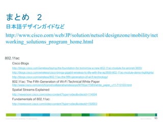 まとめ 2
日本語デザインガイドなど
http://www.cisco.com/web/JP/solution/netsol/designzone/mobility/net
working_solutions_program_home.html
802.11ac
Cisco Blogs
http://blogs.cisco.com/wireless/laying-the-foundation-for-tomorrow-a-new-802-11ac-module-for-aironet-3600/
http://blogs.cisco.com/wireless/cisco-brings-gigabit-wireless-to-life-with-the-ap3600-802-11ac-module-demo-highlights/
http://blogs.cisco.com/wireless/802-11ac-the-fifth-generation-of-wi-fi-technology/

802.11ac: The Fifth Generation of Wi-Fi Technical White Paper
http://www.cisco.com/en/US/prod/collateral/wireless/ps5678/ps11983/white_paper_c11-713103.html

Spatial Streams Explained:
http://newsroom.cisco.com/video-content?type=video&videoId=114004

Fundamentals of 802.11ac:
http://newsroom.cisco.com/video-content?type=video&videoId=150003

© 2013 Cisco and/or its affiliates. All rights reserved.

Cisco Confidential

93

 