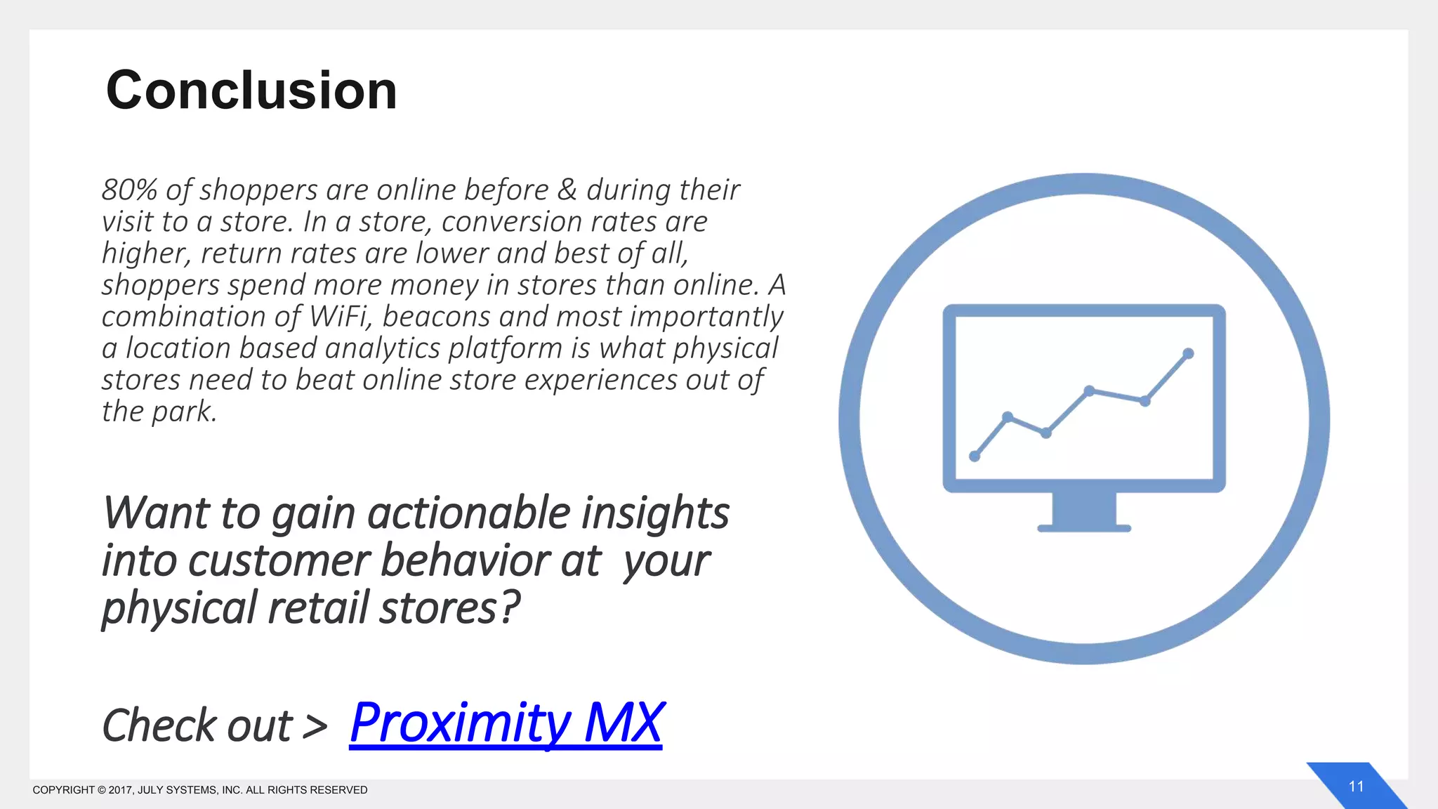 11COPYRIGHT © 2017, JULY SYSTEMS, INC. ALL RIGHTS RESERVED
Conclusion
80% of shoppers are online before & during their
visit to a store. In a store, conversion rates are
higher, return rates are lower and best of all,
shoppers spend more money in stores than online. A
combination of WiFi, beacons and most importantly
a location based analytics platform is what physical
stores need to beat online store experiences out of
the park.
Want to gain actionable insights
into customer behavior at your
physical retail stores?
Check out > Proximity MX
 