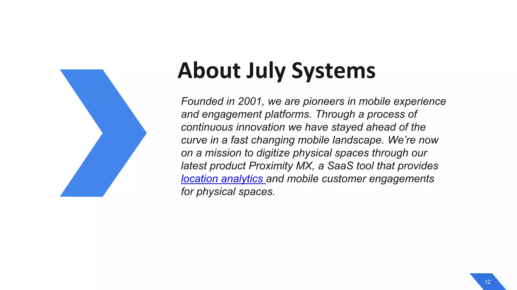 12
About July Systems
Founded in 2001, we are pioneers in mobile experience
and engagement platforms. Through a process of
continuous innovation we have stayed ahead of the
curve in a fast changing mobile landscape. We’re now
on a mission to digitize physical spaces through our
latest product Proximity MX, a SaaS tool that provides
location analytics and mobile customer engagements
for physical spaces.
 