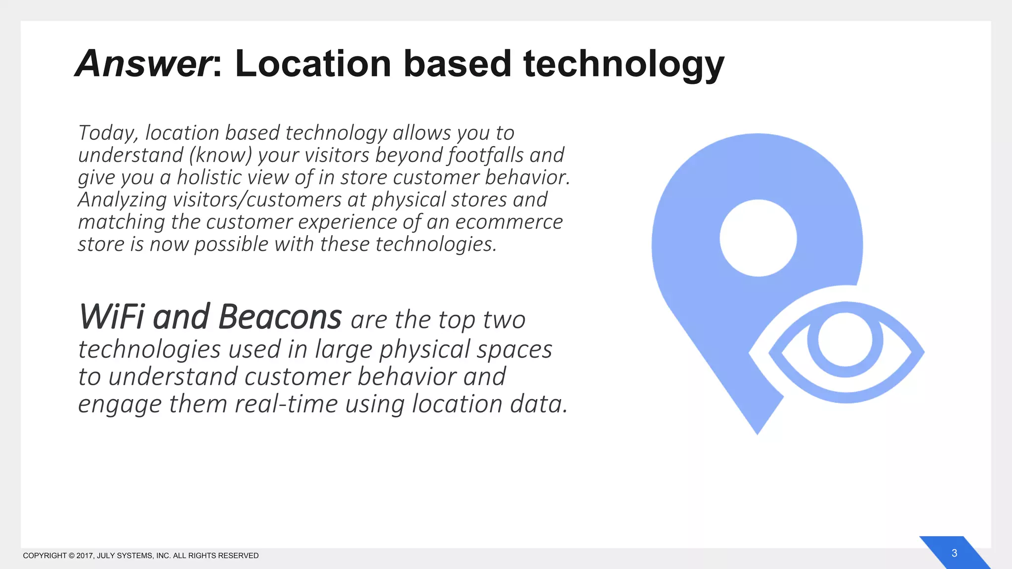 3COPYRIGHT © 2017, JULY SYSTEMS, INC. ALL RIGHTS RESERVED
Answer: Location based technology
Today, location based technology allows you to
understand (know) your visitors beyond footfalls and
give you a holistic view of in store customer behavior.
Analyzing visitors/customers at physical stores and
matching the customer experience of an ecommerce
store is now possible with these technologies.
WiFi and Beacons are the top two
technologies used in large physical spaces
to understand customer behavior and
engage them real-time using location data.
 