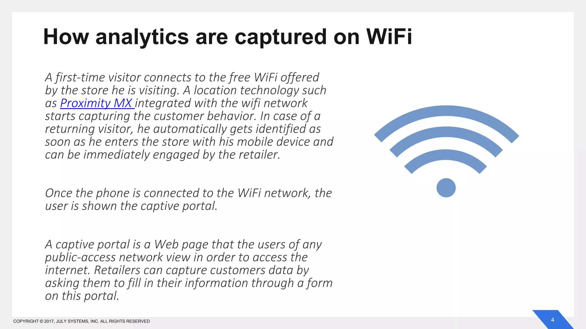 4COPYRIGHT © 2017, JULY SYSTEMS, INC. ALL RIGHTS RESERVED
How analytics are captured on WiFi
A first-time visitor connects to the free WiFi offered
by the store he is visiting. A location technology such
as Proximity MX integrated with the wifi network
starts capturing the customer behavior. In case of a
returning visitor, he automatically gets identified as
soon as he enters the store with his mobile device and
can be immediately engaged by the retailer.
Once the phone is connected to the WiFi network, the
user is shown the captive portal.
A captive portal is a Web page that the users of any
public-access network view in order to access the
internet. Retailers can capture customers data by
asking them to fill in their information through a form
on this portal.
 