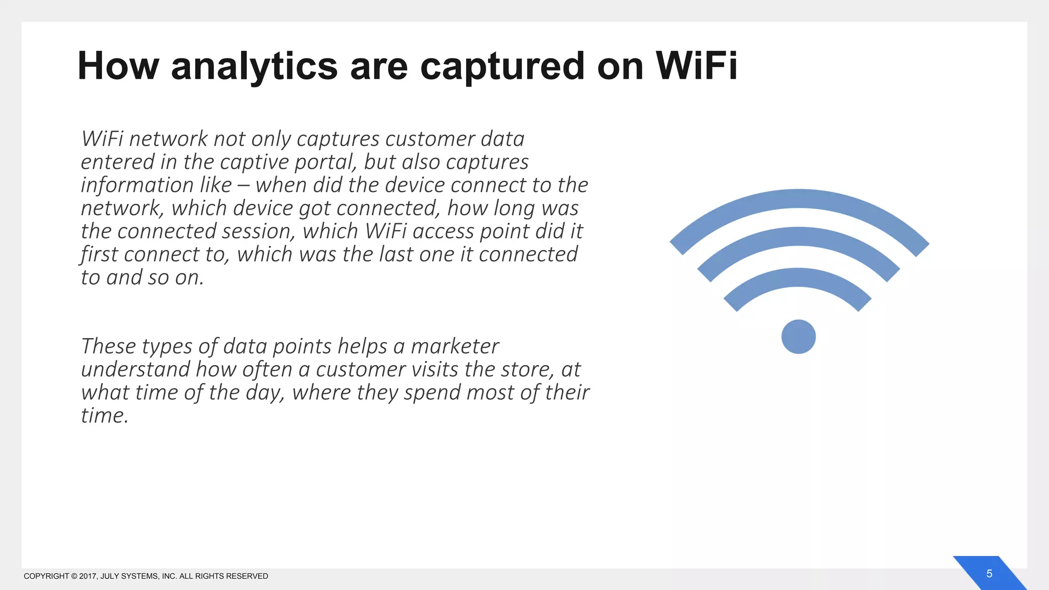 5COPYRIGHT © 2017, JULY SYSTEMS, INC. ALL RIGHTS RESERVED
How analytics are captured on WiFi
WiFi network not only captures customer data
entered in the captive portal, but also captures
information like – when did the device connect to the
network, which device got connected, how long was
the connected session, which WiFi access point did it
first connect to, which was the last one it connected
to and so on.
These types of data points helps a marketer
understand how often a customer visits the store, at
what time of the day, where they spend most of their
time.
 