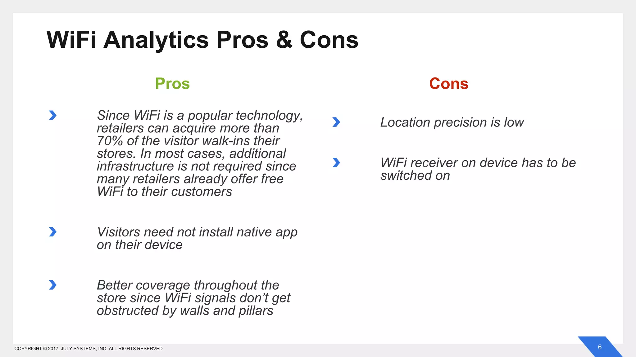 6COPYRIGHT © 2017, JULY SYSTEMS, INC. ALL RIGHTS RESERVED
Since WiFi is a popular technology,
retailers can acquire more than
70% of the visitor walk-ins their
stores. In most cases, additional
infrastructure is not required since
many retailers already offer free
WiFi to their customers
Visitors need not install native app
on their device
Better coverage throughout the
store since WiFi signals don’t get
obstructed by walls and pillars
WiFi Analytics Pros & Cons
Location precision is low
WiFi receiver on device has to be
switched on
Pros Cons
 