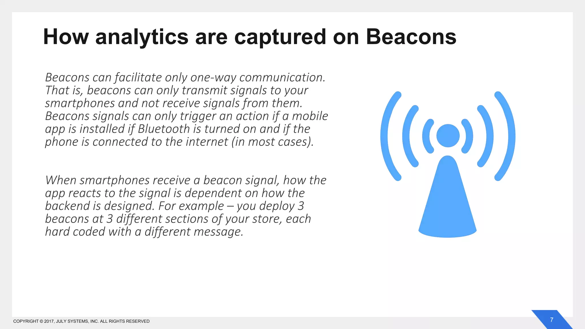 7COPYRIGHT © 2017, JULY SYSTEMS, INC. ALL RIGHTS RESERVED
How analytics are captured on Beacons
Beacons can facilitate only one-way communication.
That is, beacons can only transmit signals to your
smartphones and not receive signals from them.
Beacons signals can only trigger an action if a mobile
app is installed if Bluetooth is turned on and if the
phone is connected to the internet (in most cases).
When smartphones receive a beacon signal, how the
app reacts to the signal is dependent on how the
backend is designed. For example – you deploy 3
beacons at 3 different sections of your store, each
hard coded with a different message.
 