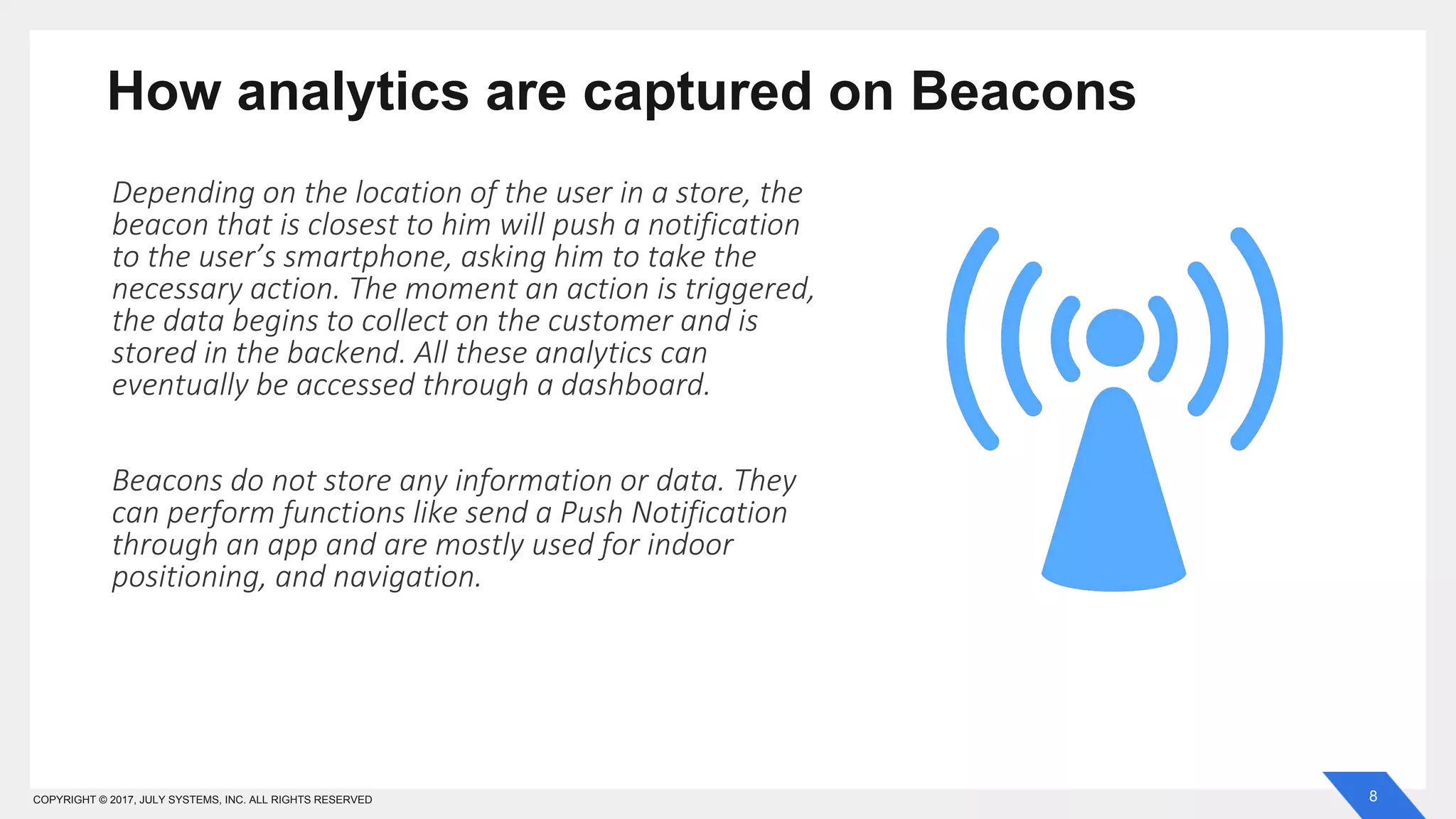 8COPYRIGHT © 2017, JULY SYSTEMS, INC. ALL RIGHTS RESERVED
How analytics are captured on Beacons
Depending on the location of the user in a store, the
beacon that is closest to him will push a notification
to the user’s smartphone, asking him to take the
necessary action. The moment an action is triggered,
the data begins to collect on the customer and is
stored in the backend. All these analytics can
eventually be accessed through a dashboard.
Beacons do not store any information or data. They
can perform functions like send a Push Notification
through an app and are mostly used for indoor
positioning, and navigation.
 