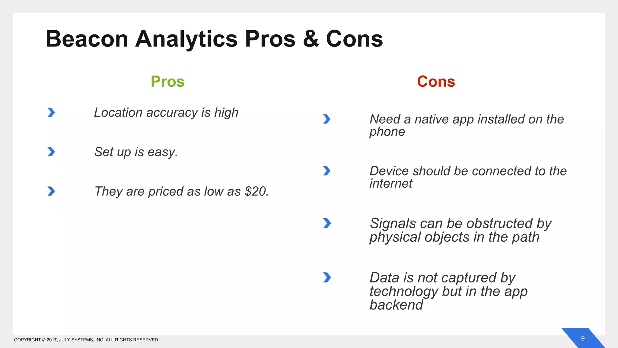 9COPYRIGHT © 2017, JULY SYSTEMS, INC. ALL RIGHTS RESERVED
Location accuracy is high
Set up is easy.
They are priced as low as $20.
Beacon Analytics Pros & Cons
Need a native app installed on the
phone
Device should be connected to the
internet
Signals can be obstructed by
physical objects in the path
Data is not captured by
technology but in the app
backend
Pros Cons
 