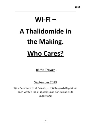 2013

Wi-Fi –
A Thalidomide in
the Making.
Who Cares?
Barrie Trower

September 2013
With Deference to all Scientists: this Research Report has
been written for all students and non-scientists to
understand.

1

 