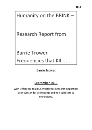     2013 
 
1 
 
 
 
 
 
 
Barrie Trower 
 
September 2013 
With Deference to all Scientists: this Research Report has 
been written for all students and non‐scientists to 
understand. 
Humanity on the BRINK –  
 
Research Report from  
 
Barrie Trower ‐ 
Frequencies that KILL . . . 
 