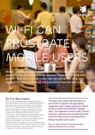 Wi-Fi Can
Frustrate
Mobile Users
Mobile operators want to leverage the availability of Wi-Fi on
smartphones and other mobile devices to support mobile data
growth. But, Wi-Fi connections may not deliver the best user
experience while optimizing the operator’s network resources.

Wi-Fi’s Bad Habits
Some of the user performance-impacting issues of
Wi-Fi are inherent in the way the technology has been
developed, with the device driving connection decisions. Wi-Fi enabled devices may attach to a Wi-Fi
access point when it’s within range even if that connection won’t deliver a good user experience. This
degrades the performance for all users on that
access point. Wi-Fi enabled devices will also jump on
to overloaded Wi-Fi networks, or those with low
capacity backhaul, even when better mobile network
options are available. And, most of us have
experienced the frustration of our Wi-Fi enabled device
trying to connect to a Wi-Fi network even when it’s only
temporarily available, such as when walking through
an airport or commuting through town.

“Ericsson has clearly differentiated its
carrier Wi-Fi solution through tighter
integration with mobile operator’s 3GPP
access, control and network management. This approach should yield a better
end-user experience by preventing some
of Wi-Fi’s well-known bad habits from
being imposed upon users.”
Source: Daryl Schoolar, Principal Analyst,
Network Infrastructure at Ovum

 