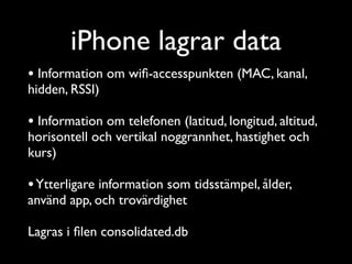 iPhone lagrar data
• Information om wiﬁ-accesspunkten (MAC, kanal,
hidden, RSSI)	

!

• Information om telefonen (latitud, longitud, altitud,
horisontell och vertikal noggrannhet, hastighet och
kurs)	

!

• Ytterligare information som tidsstämpel, ålder,
använd app, och trovärdighet	

!

Lagras i ﬁlen consolidated.db

 