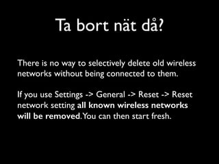 Ta bort nät då?
There is no way to selectively delete old wireless
networks without being connected to them.	

 	

If you use Settings -> General -> Reset -> Reset
network setting all known wireless networks
will be removed.You can then start fresh.	


 