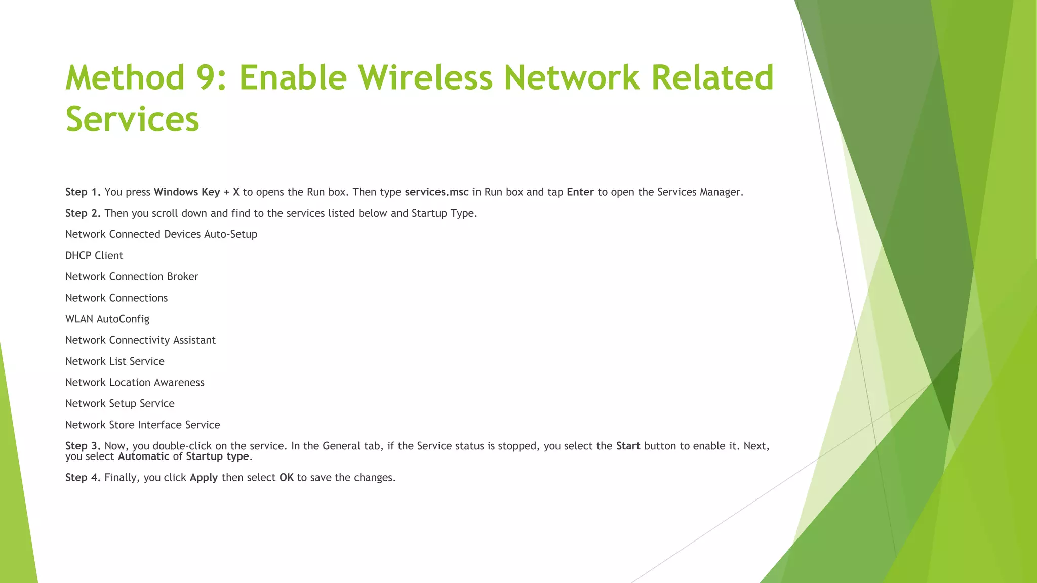 Method 9: Enable Wireless Network Related
Services
Step 1. You press Windows Key + X to opens the Run box. Then type services.msc in Run box and tap Enter to open the Services Manager.
Step 2. Then you scroll down and find to the services listed below and Startup Type.
Network Connected Devices Auto-Setup
DHCP Client
Network Connection Broker
Network Connections
WLAN AutoConfig
Network Connectivity Assistant
Network List Service
Network Location Awareness
Network Setup Service
Network Store Interface Service
Step 3. Now, you double-click on the service. In the General tab, if the Service status is stopped, you select the Start button to enable it. Next,
you select Automatic of Startup type.
Step 4. Finally, you click Apply then select OK to save the changes.
 