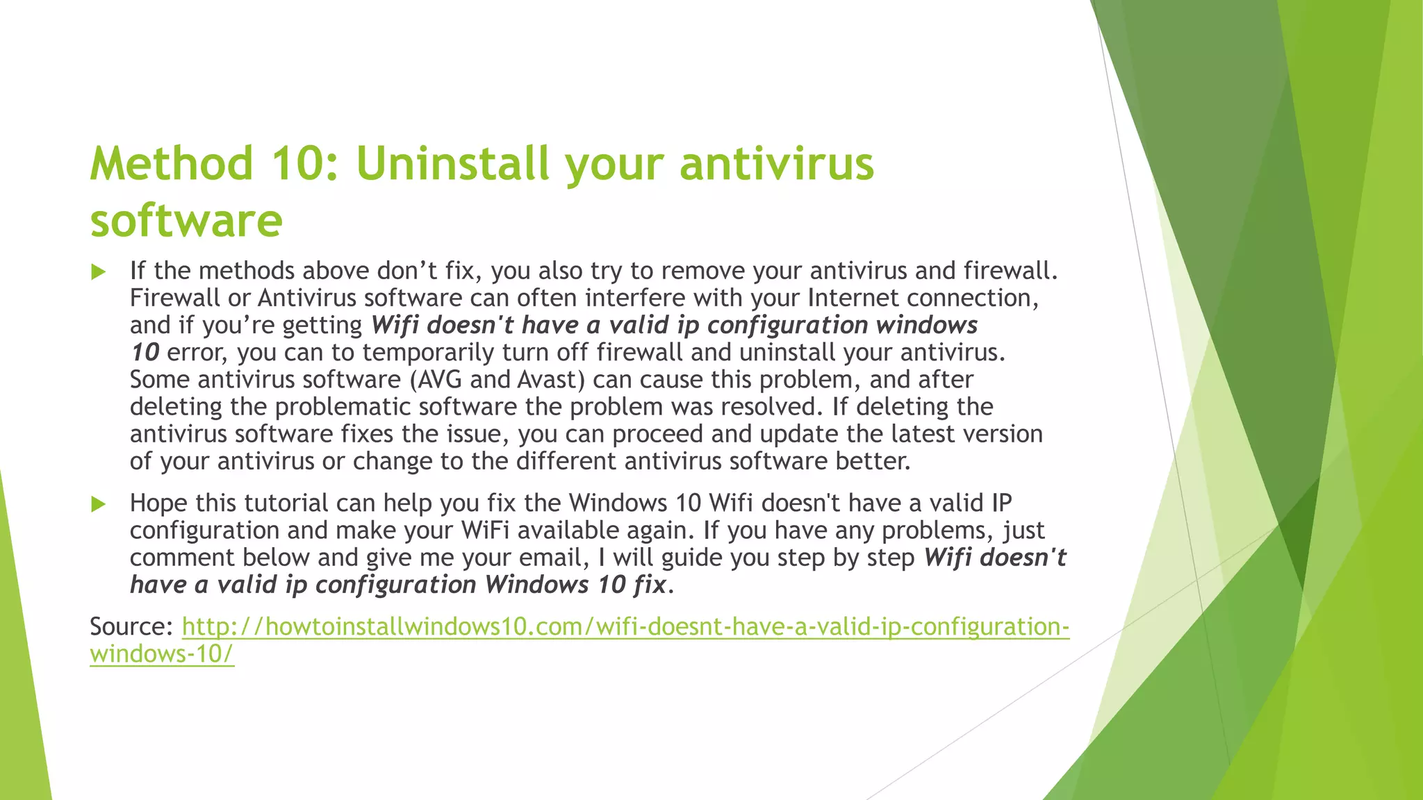 Method 10: Uninstall your antivirus
software
 If the methods above don’t fix, you also try to remove your antivirus and firewall.
Firewall or Antivirus software can often interfere with your Internet connection,
and if you’re getting Wifi doesn't have a valid ip configuration windows
10 error, you can to temporarily turn off firewall and uninstall your antivirus.
Some antivirus software (AVG and Avast) can cause this problem, and after
deleting the problematic software the problem was resolved. If deleting the
antivirus software fixes the issue, you can proceed and update the latest version
of your antivirus or change to the different antivirus software better.
 Hope this tutorial can help you fix the Windows 10 Wifi doesn't have a valid IP
configuration and make your WiFi available again. If you have any problems, just
comment below and give me your email, I will guide you step by step Wifi doesn't
have a valid ip configuration Windows 10 fix.
Source: http://howtoinstallwindows10.com/wifi-doesnt-have-a-valid-ip-configuration-
windows-10/
 