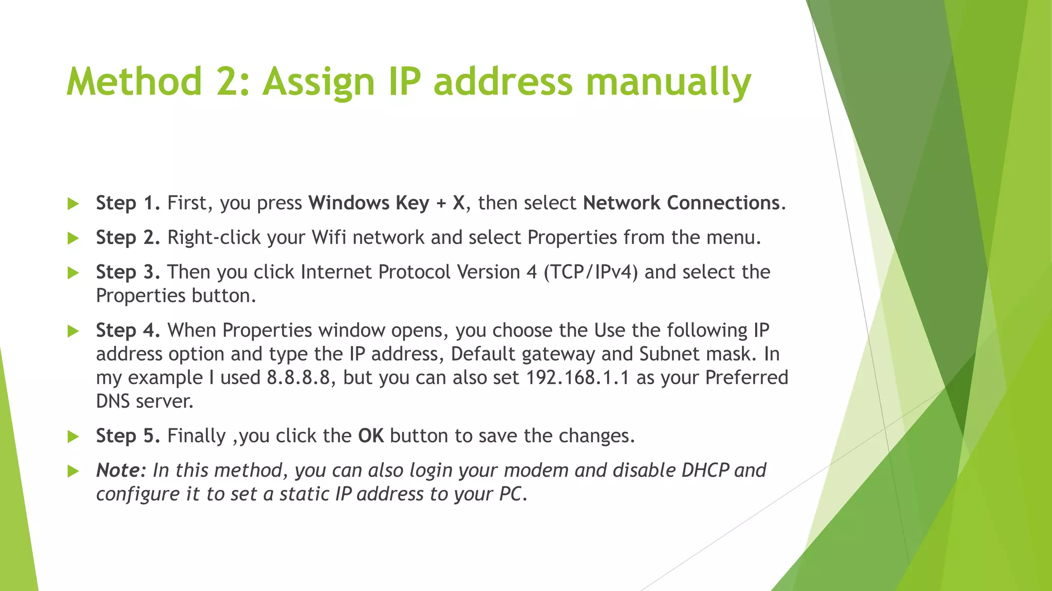 Method 2: Assign IP address manually
 Step 1. First, you press Windows Key + X, then select Network Connections.
 Step 2. Right-click your Wifi network and select Properties from the menu.
 Step 3. Then you click Internet Protocol Version 4 (TCP/IPv4) and select the
Properties button.
 Step 4. When Properties window opens, you choose the Use the following IP
address option and type the IP address, Default gateway and Subnet mask. In
my example I used 8.8.8.8, but you can also set 192.168.1.1 as your Preferred
DNS server.
 Step 5. Finally ,you click the OK button to save the changes.
 Note: In this method, you can also login your modem and disable DHCP and
configure it to set a static IP address to your PC.
 