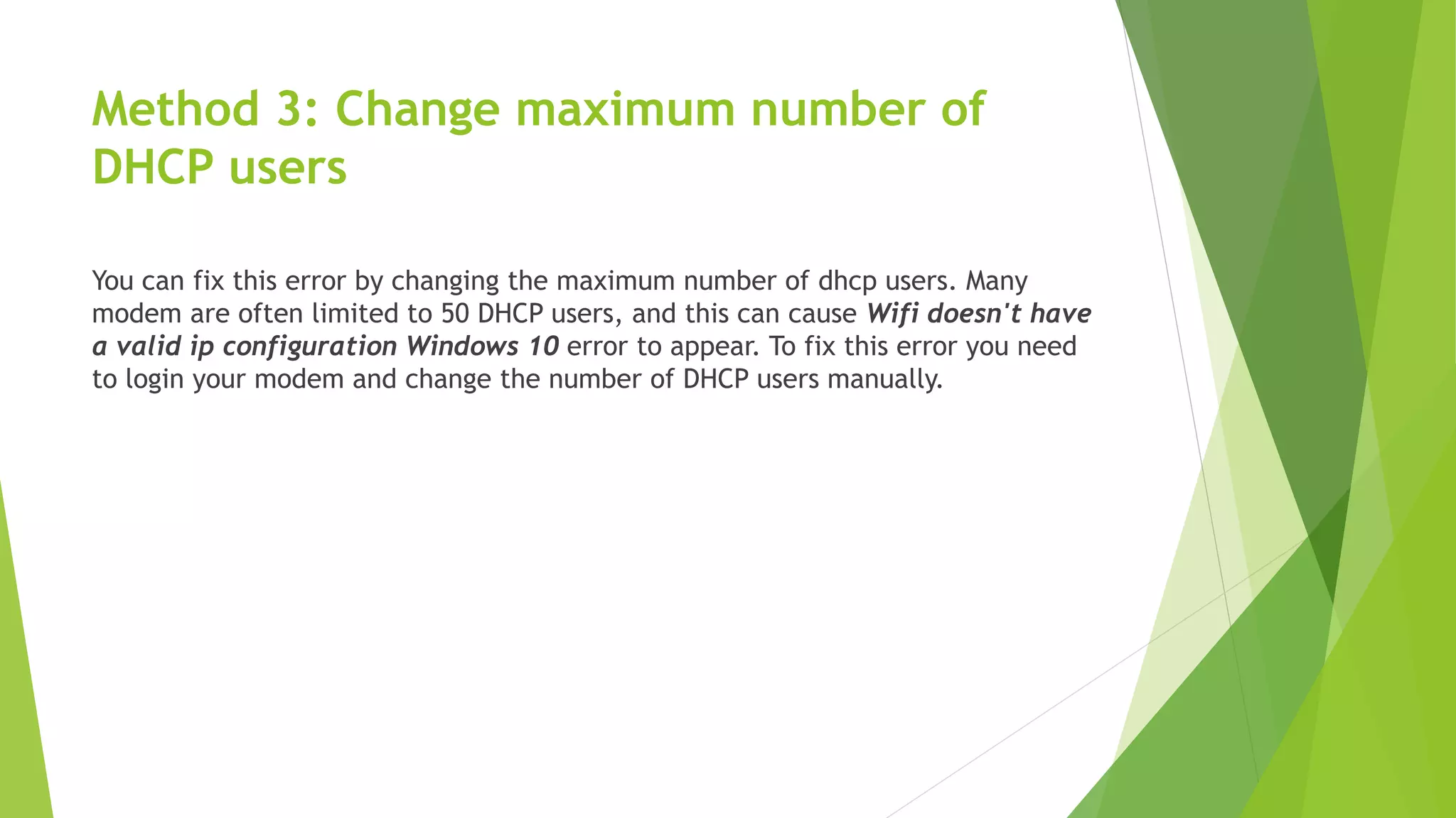 Method 3: Change maximum number of
DHCP users
You can fix this error by changing the maximum number of dhcp users. Many
modem are often limited to 50 DHCP users, and this can cause Wifi doesn't have
a valid ip configuration Windows 10 error to appear. To fix this error you need
to login your modem and change the number of DHCP users manually.
 