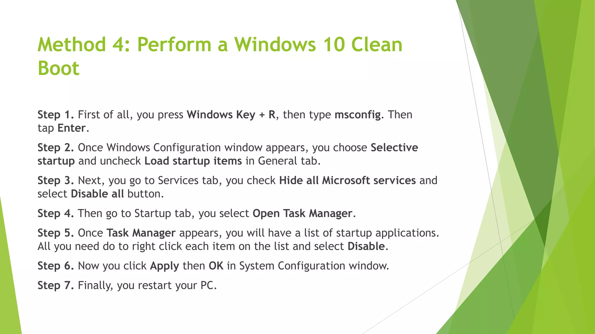 Method 4: Perform a Windows 10 Clean
Boot
Step 1. First of all, you press Windows Key + R, then type msconfig. Then
tap Enter.
Step 2. Once Windows Configuration window appears, you choose Selective
startup and uncheck Load startup items in General tab.
Step 3. Next, you go to Services tab, you check Hide all Microsoft services and
select Disable all button.
Step 4. Then go to Startup tab, you select Open Task Manager.
Step 5. Once Task Manager appears, you will have a list of startup applications.
All you need do to right click each item on the list and select Disable.
Step 6. Now you click Apply then OK in System Configuration window.
Step 7. Finally, you restart your PC.
 