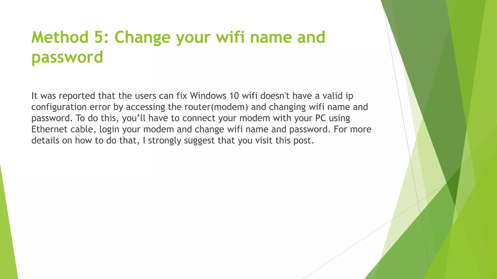 Method 5: Change your wifi name and
password
It was reported that the users can fix Windows 10 wifi doesn't have a valid ip
configuration error by accessing the router(modem) and changing wifi name and
password. To do this, you’ll have to connect your modem with your PC using
Ethernet cable, login your modem and change wifi name and password. For more
details on how to do that, I strongly suggest that you visit this post.
 