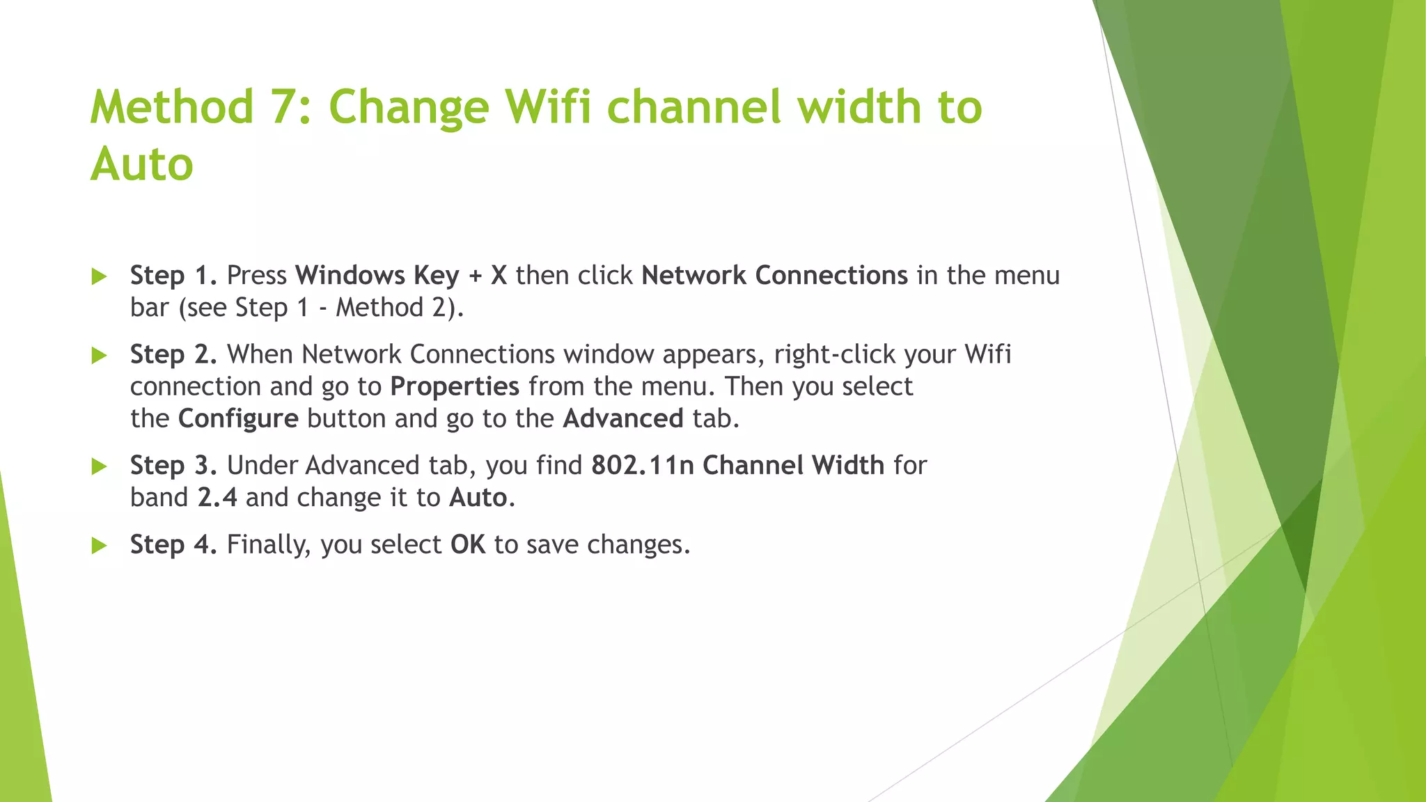 Method 7: Change Wifi channel width to
Auto
 Step 1. Press Windows Key + X then click Network Connections in the menu
bar (see Step 1 - Method 2).
 Step 2. When Network Connections window appears, right-click your Wifi
connection and go to Properties from the menu. Then you select
the Configure button and go to the Advanced tab.
 Step 3. Under Advanced tab, you find 802.11n Channel Width for
band 2.4 and change it to Auto.
 Step 4. Finally, you select OK to save changes.
 