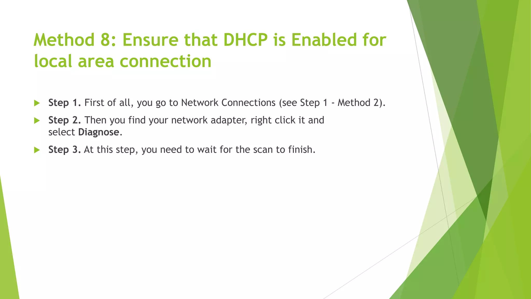 Method 8: Ensure that DHCP is Enabled for
local area connection
 Step 1. First of all, you go to Network Connections (see Step 1 - Method 2).
 Step 2. Then you find your network adapter, right click it and
select Diagnose.
 Step 3. At this step, you need to wait for the scan to finish.
 