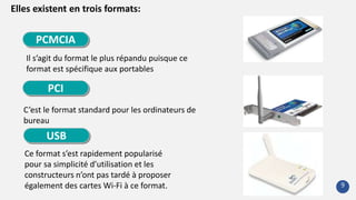 Elles existent en trois formats:
Il s’agit du format le plus répandu puisque ce
format est spécifique aux portables
C’est le format standard pour les ordinateurs de
bureau
Ce format s’est rapidement popularisé
pour sa simplicité d’utilisation et les
constructeurs n’ont pas tardé à proposer
également des cartes Wi-Fi à ce format.
PCMCIA
PCI
USB
9
 