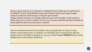 Dans un environnement sans fil ce procédé n'est pas possible dans la mesure où deux
stations communiquant avec un récepteur ne s'entendent pas en raison de leur rayon de
portée. Ainsi la norme 802.11 propose un protocole similaire appelé CSMA/CA (Carrier Sense
Multiple Access with Collision Avoidance).
Dans un réseau local Ethernet classique, la méthode d'accès utilisée par les machines est
le CSMA/CD (Carrier Sense Multiple Access with Collision Detect), pour lequel chaque
machine est libre de communiquer à n'importe quel moment.
Chaque machine envoyant un message vérifie qu'aucun autre message n'a été envoyé en
même temps par une autre machine. Si c'est le cas, les deux machines patientent pendant un
temps aléatoire avant de recommencer à émettre.
12
 