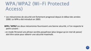 WPA/WPA2 (Wi-Fi Protected
Access)
• Les mécanismes de sécurité ont fortement progressé depuis le début des années
2000. Le WPA a été introduit en 2003.
WPA / WPA2 Les deux mécanismes fournissent une bonne sécurité, si l'on respecte le
point suivant :
- en mode Personal une phrase secrète passphrase (plus longue qu’un mot de passe)
doit être saisie pour obtenir une sécurité maximale.
32
 