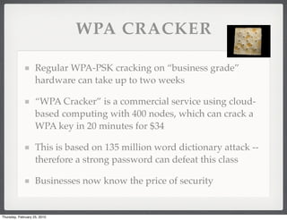WPA CRACKER

                    Regular WPA-PSK cracking on “business grade”
                    hardware can take up to two weeks

                    “WPA Cracker” is a commercial service using cloud-
                    based computing with 400 nodes, which can crack a
                    WPA key in 20 minutes for $34

                    This is based on 135 million word dictionary attack --
                    therefore a strong password can defeat this class

                    Businesses now know the price of security


Thursday, February 25, 2010
 