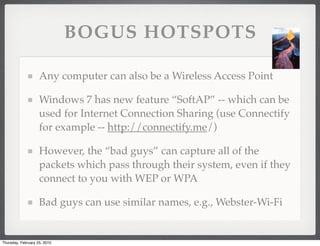 BOGUS HOTSPOTS

                    Any computer can also be a Wireless Access Point

                    Windows 7 has new feature “SoftAP” -- which can be
                    used for Internet Connection Sharing (use Connectify
                    for example -- http://connectify.me/)

                    However, the “bad guys” can capture all of the
                    packets which pass through their system, even if they
                    connect to you with WEP or WPA

                    Bad guys can use similar names, e.g., Webster-Wi-Fi


Thursday, February 25, 2010
 