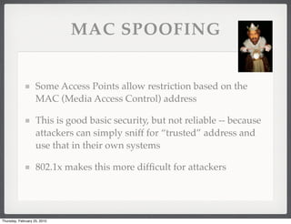 MAC SPOOFING


                    Some Access Points allow restriction based on the
                    MAC (Media Access Control) address

                    This is good basic security, but not reliable -- because
                    attackers can simply sniff for “trusted” address and
                    use that in their own systems

                    802.1x makes this more difﬁcult for attackers




Thursday, February 25, 2010
 