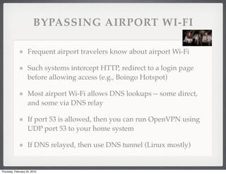BYPASSING AIRPORT WI-FI

                    Frequent airport travelers know about airport Wi-Fi

                    Such systems intercept HTTP, redirect to a login page
                    before allowing access (e.g., Boingo Hotspot)

                    Most airport Wi-Fi allows DNS lookups -- some direct,
                    and some via DNS relay

                    If port 53 is allowed, then you can run OpenVPN using
                    UDP port 53 to your home system

                    If DNS relayed, then use DNS tunnel (Linux mostly)


Thursday, February 25, 2010
 