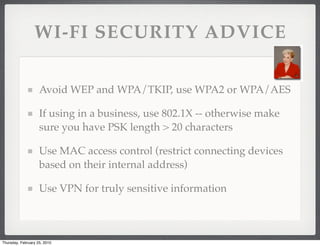 WI-FI SECURITY ADVICE

                    Avoid WEP and WPA/TKIP, use WPA2 or WPA/AES

                    If using in a business, use 802.1X -- otherwise make
                    sure you have PSK length > 20 characters

                    Use MAC access control (restrict connecting devices
                    based on their internal address)

                    Use VPN for truly sensitive information



Thursday, February 25, 2010
 