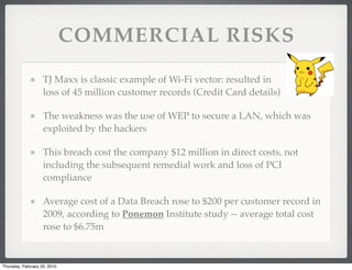 COMMERCIAL RISKS

                    TJ Maxx is classic example of Wi-Fi vector: resulted in
                    loss of 45 million customer records (Credit Card details)

                    The weakness was the use of WEP to secure a LAN, which was
                    exploited by the hackers

                    This breach cost the company $12 million in direct costs, not
                    including the subsequent remedial work and loss of PCI
                    compliance

                    Average cost of a Data Breach rose to $200 per customer record in
                    2009, according to Ponemon Institute study -- average total cost
                    rose to $6.75m


Thursday, February 25, 2010
 