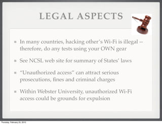 LEGAL ASPECTS

                    In many countries, hacking other’s Wi-Fi is illegal --
                    therefore, do any tests using your OWN gear

                    See NCSL web site for summary of States’ laws

                    “Unauthorized access” can attract serious
                    prosecutions, ﬁnes and criminal charges

                    Within Webster University, unauthorized Wi-Fi
                    access could be grounds for expulsion



Thursday, February 25, 2010
 