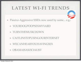 LATEST WI-FI TRENDS

                    Passive-Aggressive SSIDs now used by some... e.g.:

                          YOURDOGPOOPSINMYYARD

                          TURNTHEMUSICDOWN

                          CAITLINSTOPUSINGOURINTERNET

                          WECANHEARYOUHAVINGSEX

                          OBAMAISASOCIALIST


Thursday, February 25, 2010
 