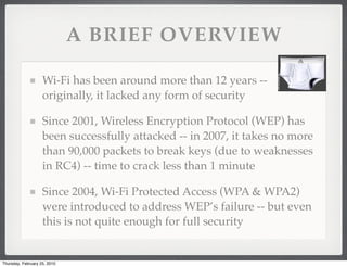 A BRIEF OVERVIEW

                    Wi-Fi has been around more than 12 years --
                    originally, it lacked any form of security

                    Since 2001, Wireless Encryption Protocol (WEP) has
                    been successfully attacked -- in 2007, it takes no more
                    than 90,000 packets to break keys (due to weaknesses
                    in RC4) -- time to crack less than 1 minute

                    Since 2004, Wi-Fi Protected Access (WPA & WPA2)
                    were introduced to address WEP’s failure -- but even
                    this is not quite enough for full security


Thursday, February 25, 2010
 