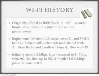 WI-FI HISTORY

                    Originally offered as IEEE 802.11 in 1997 -- security
                    limited due to export restrictions of certain
                    governments

                    Implements Wireless LAN access over 2.4 and 5 GHz
                    bands -- former with 3 channels (and shared with
                    Amateur Radio and Cordless Phones), latter with 19

                    Initial systems 1-2 Mbps, later increased to 11 Mbps
                    with 802.11b, then up to 802.11n with 54-600 Mbps
                    possible (since 2009)


Thursday, February 25, 2010
 