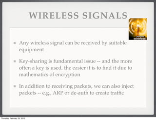 WIRELESS SIGNALS

                    Any wireless signal can be received by suitable
                    equipment

                    Key-sharing is fundamental issue -- and the more
                    often a key is used, the easier it is to ﬁnd it due to
                    mathematics of encryption

                    In addition to receiving packets, we can also inject
                    packets -- e.g., ARP or de-auth to create trafﬁc



Thursday, February 25, 2010
 