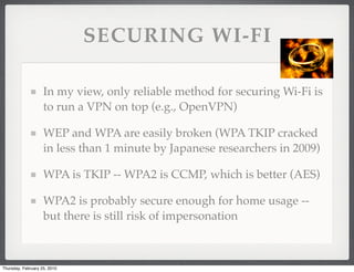 SECURING WI-FI

                    In my view, only reliable method for securing Wi-Fi is
                    to run a VPN on top (e.g., OpenVPN)

                    WEP and WPA are easily broken (WPA TKIP cracked
                    in less than 1 minute by Japanese researchers in 2009)

                    WPA is TKIP -- WPA2 is CCMP, which is better (AES)

                    WPA2 is probably secure enough for home usage --
                    but there is still risk of impersonation



Thursday, February 25, 2010
 