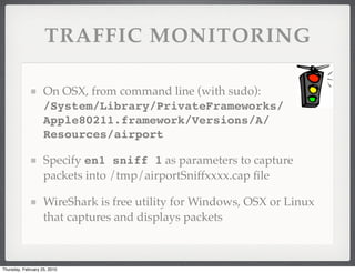 TRAFFIC MONITORING

                    On OSX, from command line (with sudo):
                    /System/Library/PrivateFrameworks/
                    Apple80211.framework/Versions/A/
                    Resources/airport

                    Specify en1 sniff 1 as parameters to capture
                    packets into /tmp/airportSniffxxxx.cap ﬁle

                    WireShark is free utility for Windows, OSX or Linux
                    that captures and displays packets



Thursday, February 25, 2010
 