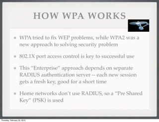 HOW WPA WORKS

                    WPA tried to ﬁx WEP problems, while WPA2 was a
                    new approach to solving security problem

                    802.1X port access control is key to successful use

                    This “Enterprise” approach depends on separate
                    RADIUS authentication server -- each new session
                    gets a fresh key, good for a short time

                    Home networks don’t use RADIUS, so a “Pre Shared
                    Key” (PSK) is used


Thursday, February 25, 2010
 