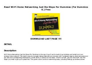 Read Wi-Fi Home Networking Just the Steps For Dummies (For Dummies
S.) Free
DONWLOAD LAST PAGE !!!!
DETAIL
Download now : https://ni.pdf-files.xyz/?book=0471783285 by any format Wi-Fi Home Networking Just the Steps For Dummies (For Dummies S.) For Android Wi-Fi Home Networking Just the Steps For Dummies is the way to go if you're ready to go wireless and install your own wireless home network. The book's easy-to-navigate design features two columns, with numbered step-by-step instructions on one side and corresponding illustrations, screen shots, or photos on the other. There's no fluff, just the vital stuff--Just The Steps you need to get up to speed fast. This guide covers common networking tasks, including:Setting up wireless access points and configuring your network Adding wireless devices to your network Activating Wi-Fi Security, managing firewalls, and preventing unauthorized network users You don't have to leave WI-Fi behind when you leave home this practical reference tells you how to find public hotspots where you can use your Wi-Fi-equipped portable computer and how to network wirelessly with your pocket PC. It covers practical applications like creating a network bridge or adding wireless network storage, plus fun ways to use your tech toys to integrate and enhance your digital life, such as:Setting up a wireless media center so you can use a computer for streaming media, as a TV tuner, as a digital video recorder, or to integrate with your TV and home entertainment system Turning your pocket PC into a remote control Adding a wireless camera to your network Even if your current system with its cables, wires, and convoluted connections works, it's time to cut the cord. Going wireless gives you many advantages and new options. So take the first step--get this book.
Description
Wi-Fi Home Networking Just the Steps For Dummies is the way to go if you're ready to go wireless and install your own
wireless home network. The book's easy-to-navigate design features two columns, with numbered step-by-step instructions on
one side and corresponding illustrations, screen shots, or photos on the other. There's no fluff, just the vital stuff--Just The
Steps you need to get up to speed fast. This guide covers common networking tasks, including:Setting up wireless access
 