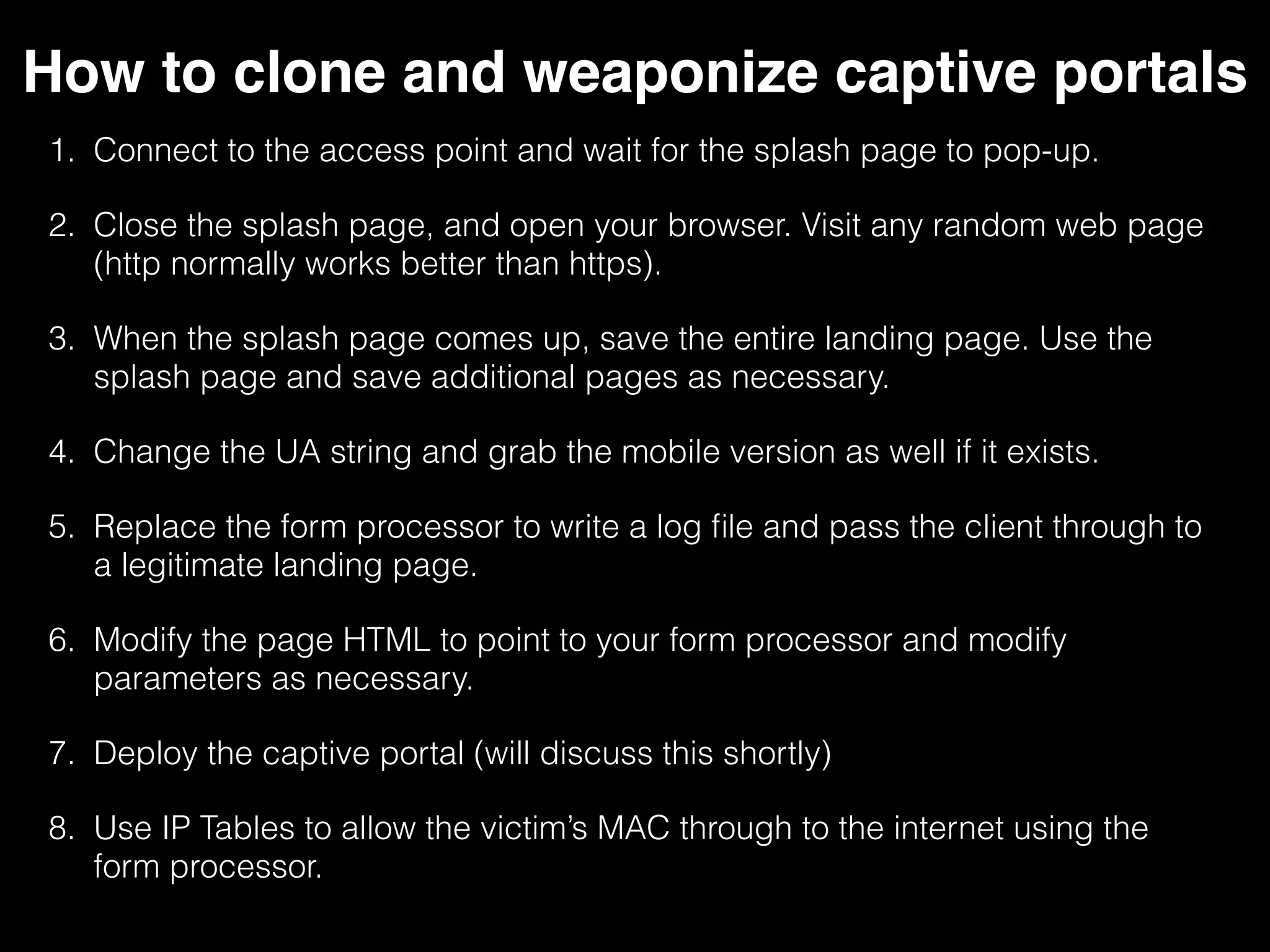 How to clone and weaponize captive portals
1. Connect to the access point and wait for the splash page to pop-
up.
2. Close the splash page, and open your browser. Visit any random
web page (http normally works better than https).
3. When the splash page comes up, save the entire landing page. Use
the splash page and save additional pages as necessary.
4. Change the UA string and grab the mobile version as well if it
exists.
5. Replace the form processor to write a log file and pass the client
through to a legitimate landing page.
6. Modify the page HTML to point to your form processor and modify
parameters as necessary.
7. Deploy the captive portal (will discuss this shortly)
8. Use IPTables to allow the victim’s MAC through to the internet using
the form processor.
 