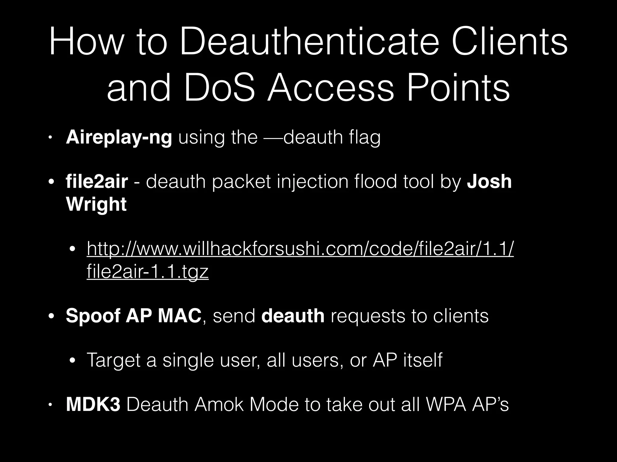 How to Deauthenticate Clients
and DoS Access Points
• Aireplay-ng using the —deauth flag
• file2air - deauth packet injection flood tool by
Josh Wright
• http://www.willhackforsushi.com/code/file2air/1.1/
file2air-1.1.tgz
• Spoof AP MAC, send deauth requests to clients
• Target a single user, all users, or AP itself
• MDK3 Deauth Amok Mode to take out all WPA AP’s
 