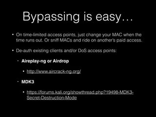 Bypassing is easy…
• Sometimes Tor or a VPN will simply be allowed
through the captive portal, no joke
• Try appending ?.jpg or ?.png to the URL
• Look for Open Redirect flaws, iFrames, etc.
• Tunnel out over DNS!
• Same tricks work if your ISP suspends your
internet access, depending on the ISP of
course…
 