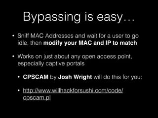 Bypassing is easy…
• On time-limited access points, just change your
MAC when the time runs out. Or sniff MACs and
ride on another’s paid access.
• De-auth existing clients and/or DoS access points:
• Aireplay-ng or Airdrop
• http://www.aircrack-ng.org/
• MDK3
• https://forums.kali.org/showthread.php?19498-
MDK3-Secret-Destruction-Mode
 