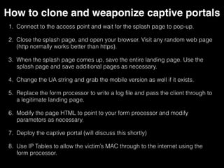 How to clone and weaponize captive portals
1. Connect to the access point and wait for the splash page to pop-
up.
2. Close the splash page, and open your browser. Visit any random
web page (http normally works better than https).
3. When the splash page comes up, save the entire landing page. Use
the splash page and save additional pages as necessary.
4. Change the UA string and grab the mobile version as well if it
exists.
5. Replace the form processor to write a log file and pass the client
through to a legitimate landing page.
6. Modify the page HTML to point to your form processor and modify
parameters as necessary.
7. Deploy the captive portal (will discuss this shortly)
8. Use IPTables to allow the victim’s MAC through to the internet using
the form processor.
 