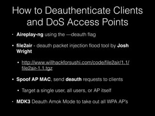 How to Deauthenticate Clients
and DoS Access Points
• Aireplay-ng using the —deauth flag
• file2air - deauth packet injection flood tool by
Josh Wright
• http://www.willhackforsushi.com/code/file2air/1.1/
file2air-1.1.tgz
• Spoof AP MAC, send deauth requests to clients
• Target a single user, all users, or AP itself
• MDK3 Deauth Amok Mode to take out all WPA AP’s
 