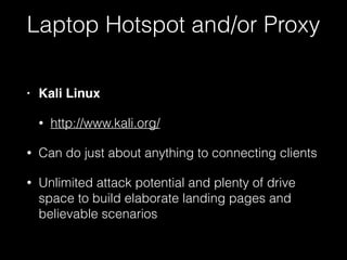 • Kali Linux
• http://www.kali.org/
• Can do just about anything to connecting
clients
• Unlimited attack potential and plenty of
drive space to build elaborate landing
pages and believable scenarios
Laptop Hotspot and/or Proxy
 