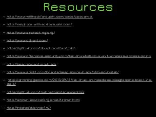 Resources
• http://www.willhackforsushi.com/code/cpscam.pl
• http://neighbor.willhackforsushi.com/
• http://www.aircrack-ng.org/
• http://www.dd-wrt.com/
• https://github.com/SilverFoxx/PwnSTAR
• http://www.offensive-security.com/kali-linux/kali-linux-evil-wireless-access-point/
• http://beagleboard.org/black
• http://www.armhf.com/boards/beaglebone-black/bbb-sd-install/
• http://grinninggecko.com/2013/09/13/kali-linux-on-headless-beaglebone-black-via-
os-x/
• https://github.com/thebradbain/snapception
• http://airpwn.sourceforge.net/Airpwn.html
• http://intercepter.nerf.ru/
 
